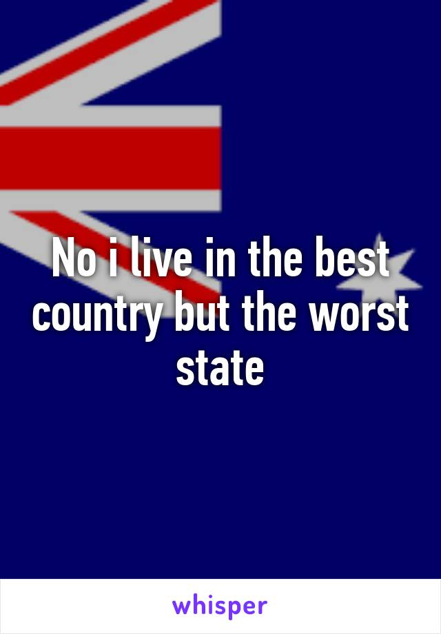 No i live in the best country but the worst state