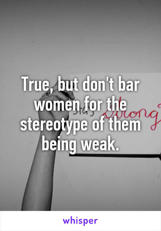 True, but don't bar women for the stereotype of them being weak.