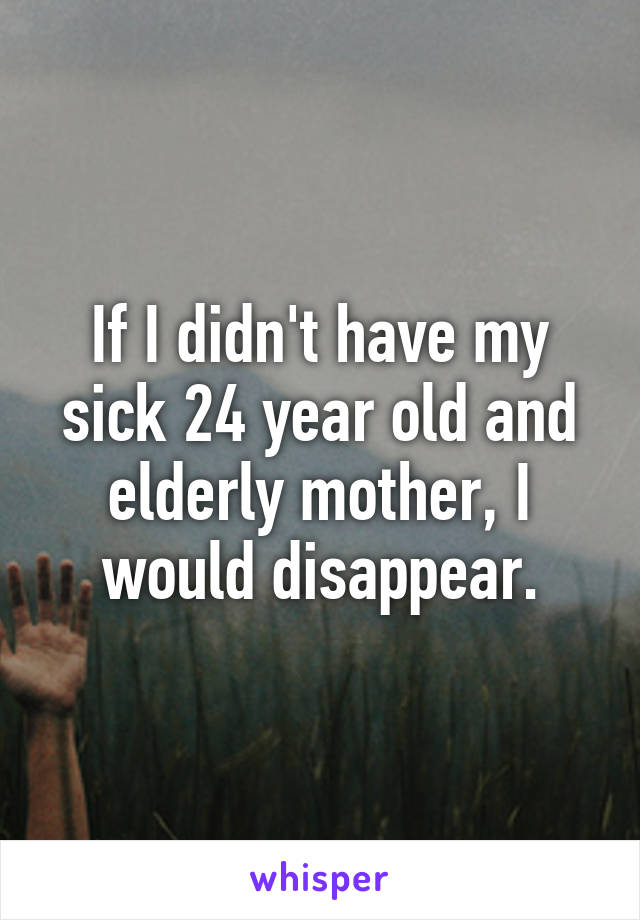 If I didn't have my sick 24 year old and elderly mother, I would disappear.