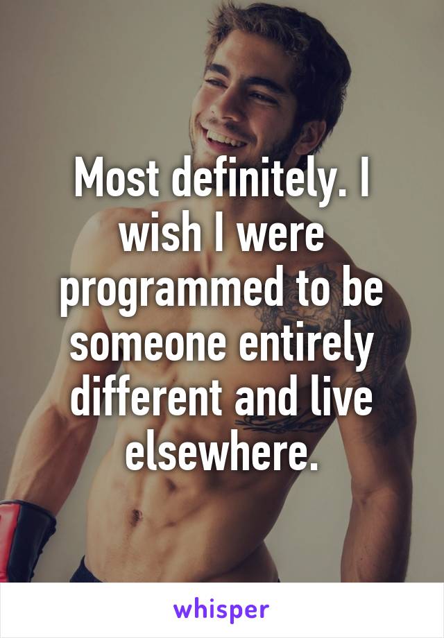 Most definitely. I wish I were programmed to be someone entirely different and live elsewhere.