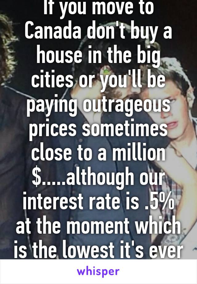 If you move to Canada don't buy a house in the big cities or you'll be paying outrageous prices sometimes close to a million $.....although our interest rate is .5% at the moment which is the lowest it's ever been so yea