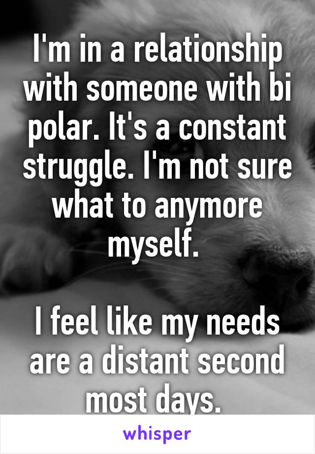 I'm in a relationship with someone with bi polar. It's a constant struggle. I'm not sure what to anymore myself. 

I feel like my needs are a distant second most days. 