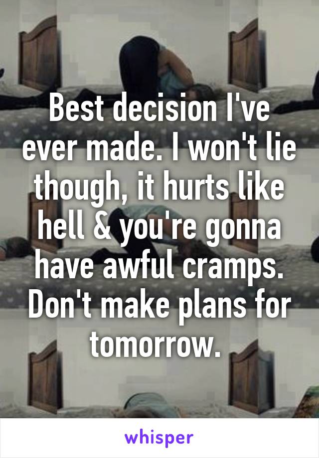 Best decision I've ever made. I won't lie though, it hurts like hell & you're gonna have awful cramps. Don't make plans for tomorrow. 