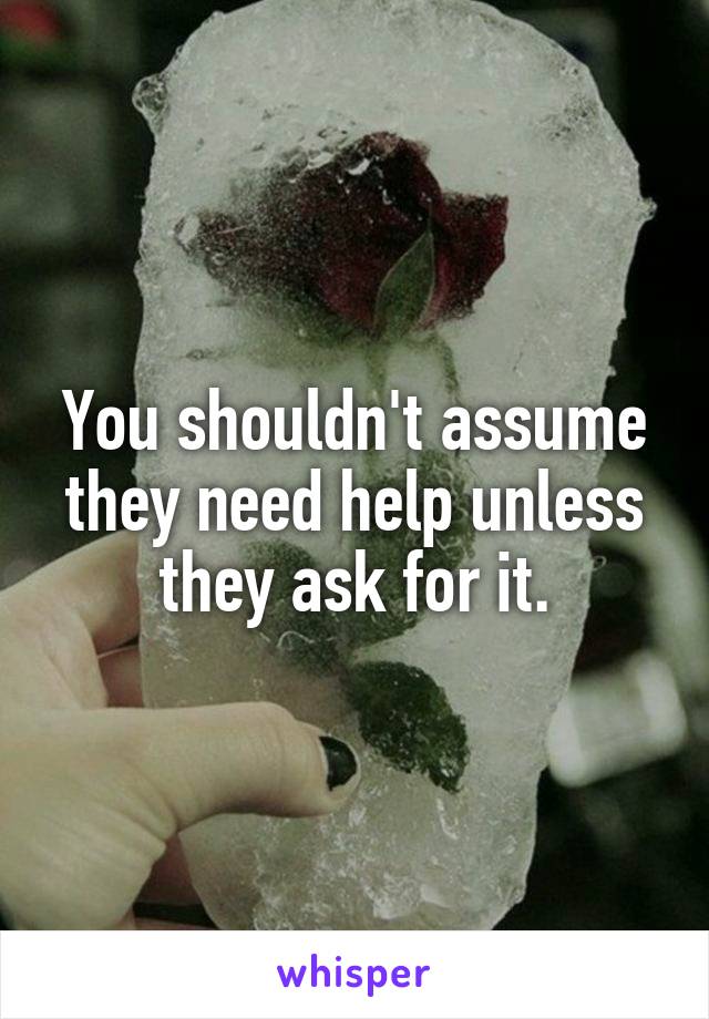 You shouldn't assume they need help unless they ask for it.