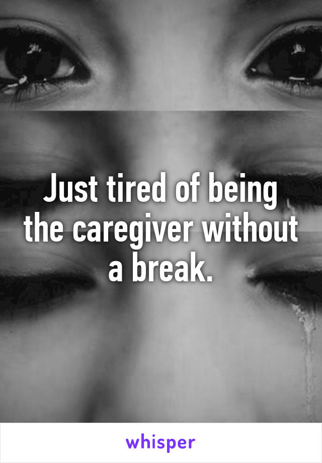 Just tired of being the caregiver without a break.