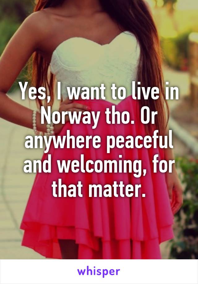 Yes, I want to live in Norway tho. Or anywhere peaceful and welcoming, for that matter.