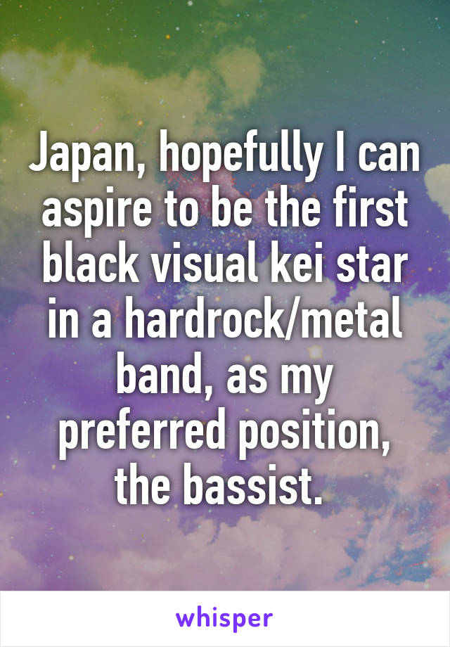 Japan, hopefully I can aspire to be the first black visual kei star in a hardrock/metal band, as my preferred position, the bassist. 