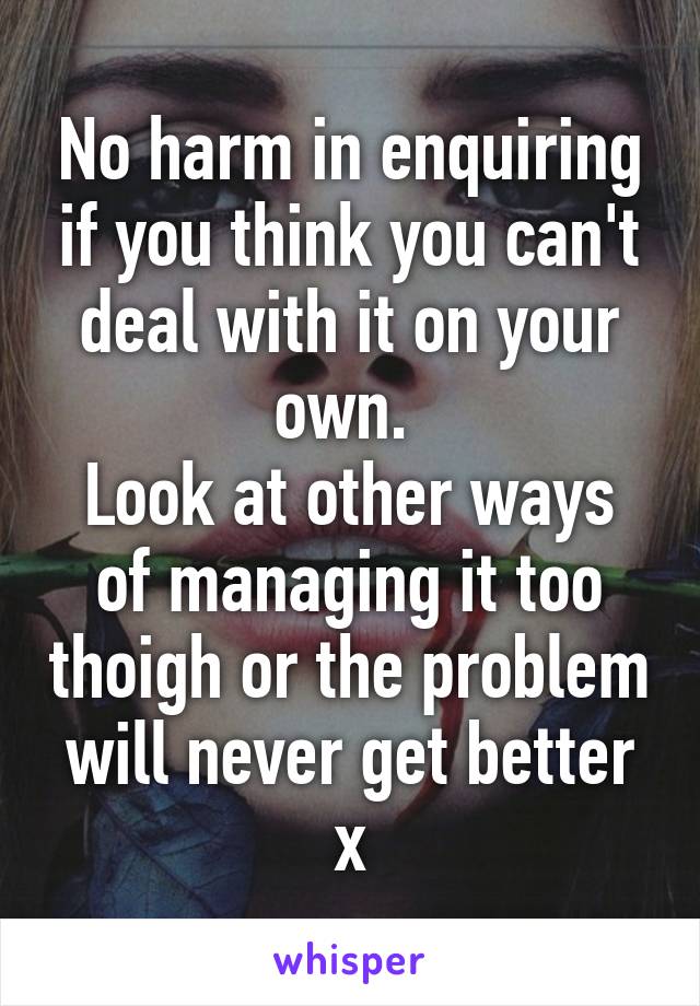 No harm in enquiring if you think you can't deal with it on your own. 
Look at other ways of managing it too thoigh or the problem will never get better x