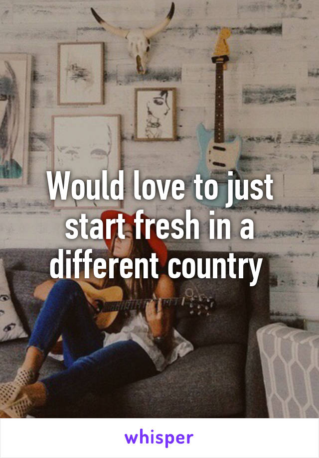 Would love to just start fresh in a different country 