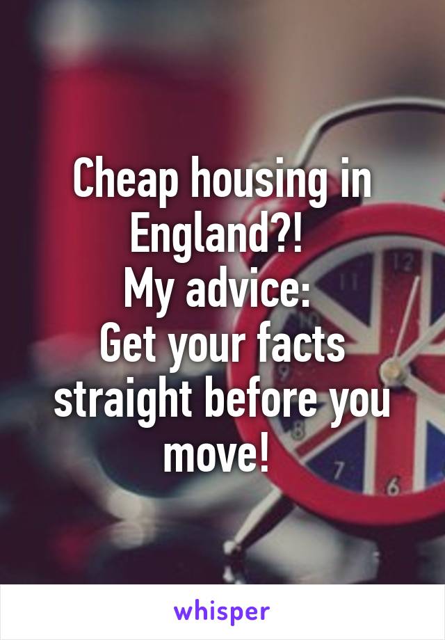 Cheap housing in England?! 
My advice: 
Get your facts straight before you move! 