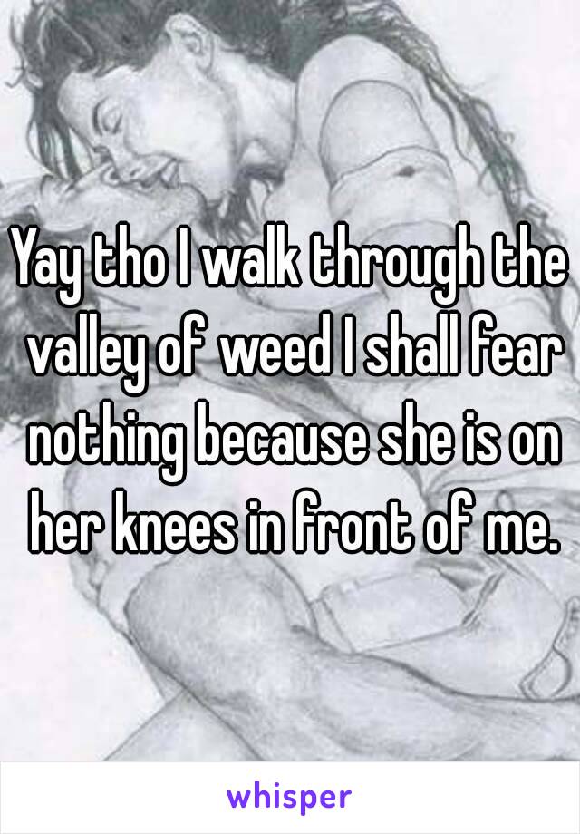 Yay tho I walk through the valley of weed I shall fear nothing because she is on her knees in front of me.