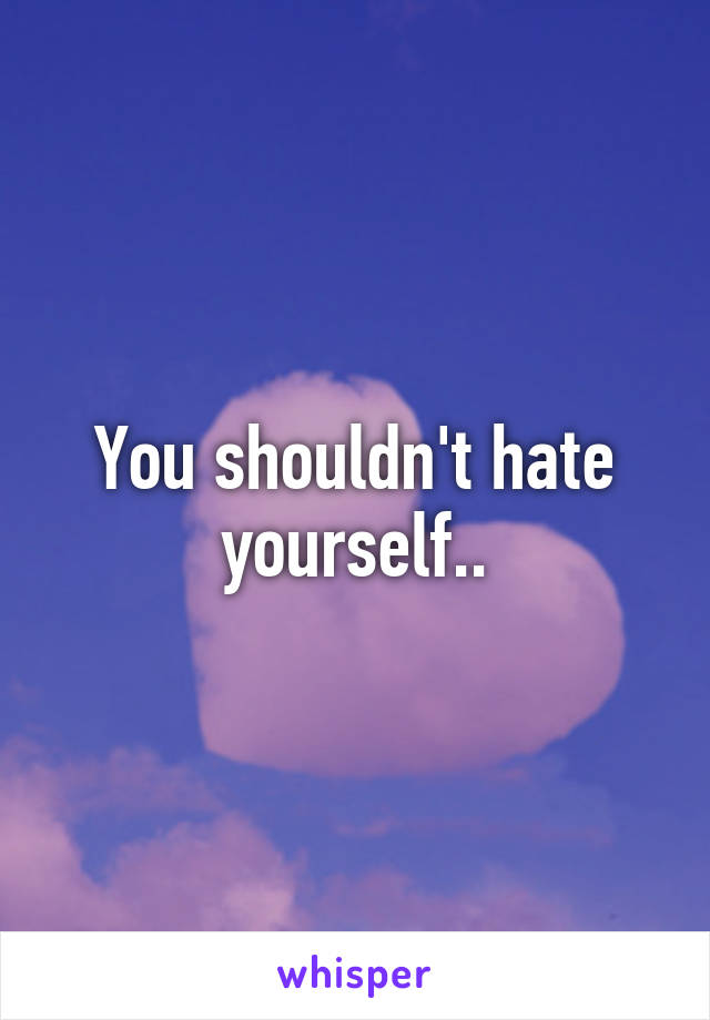 You shouldn't hate yourself..