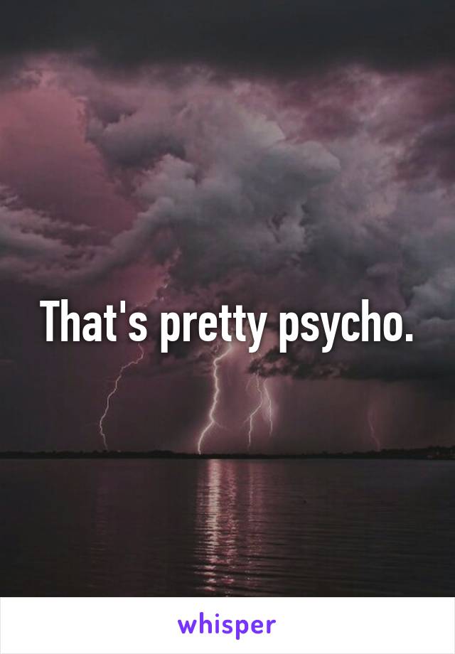 That's pretty psycho.