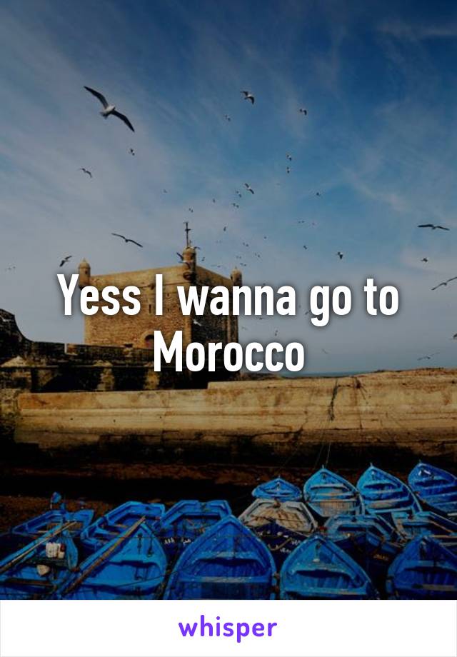 Yess I wanna go to Morocco