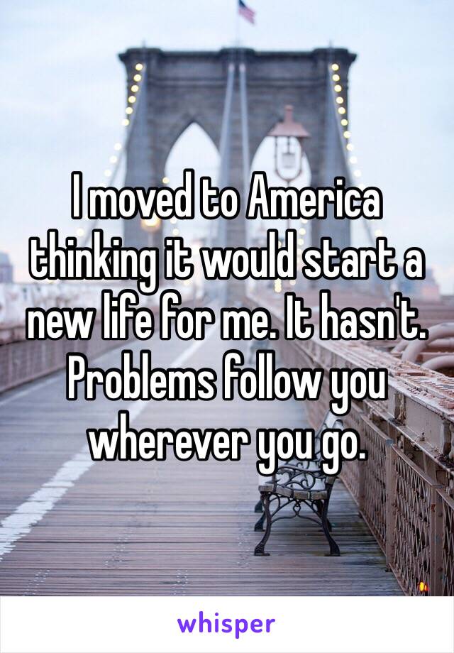 I moved to America thinking it would start a new life for me. It hasn't. Problems follow you wherever you go. 