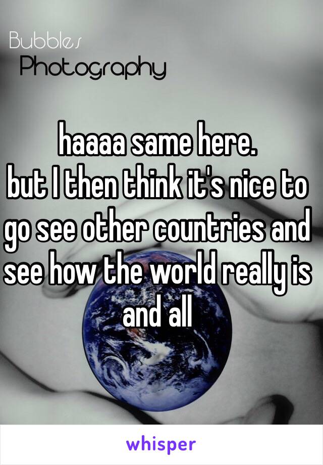 haaaa same here.
but I then think it's nice to go see other countries and see how the world really is and all