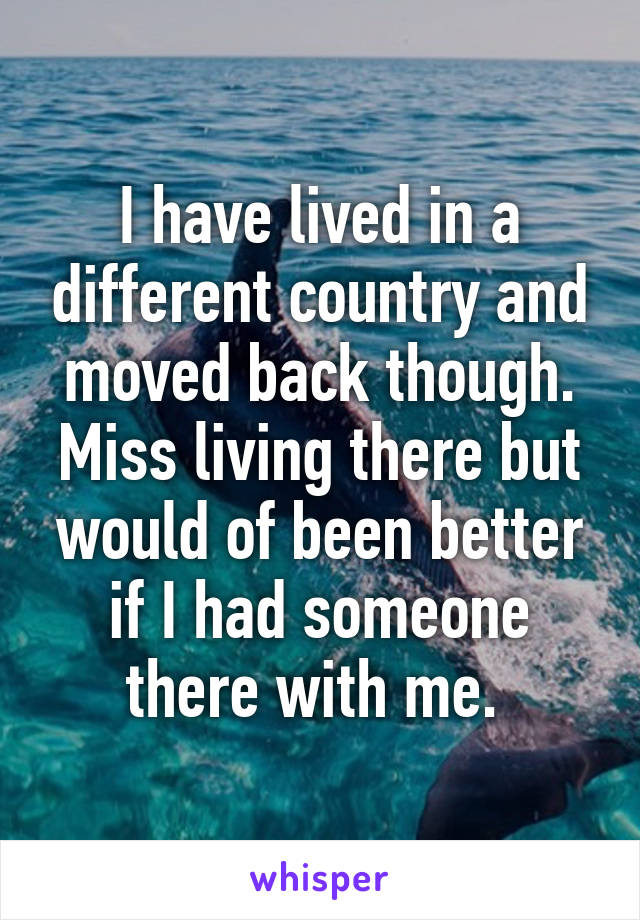 I have lived in a different country and moved back though. Miss living there but would of been better if I had someone there with me. 