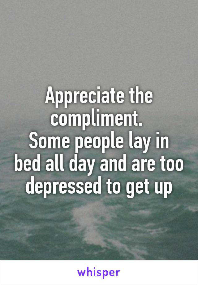 Appreciate the compliment. 
Some people lay in bed all day and are too depressed to get up