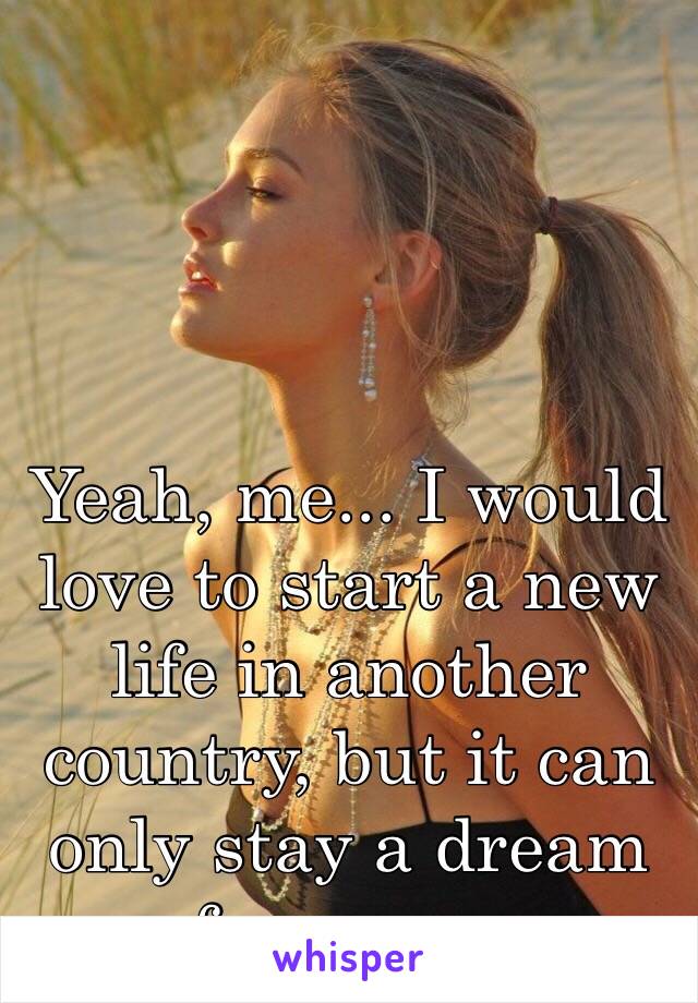 Yeah, me... I would love to start a new life in another country, but it can only stay a dream for me.....