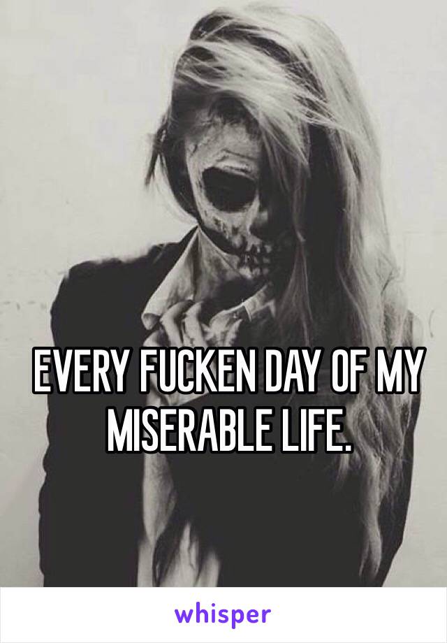 EVERY FUCKEN DAY OF MY MISERABLE LIFE.