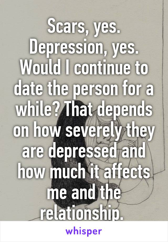 Scars, yes. Depression, yes. Would I continue to date the person for a while? That depends on how severely they are depressed and how much it affects me and the relationship. 