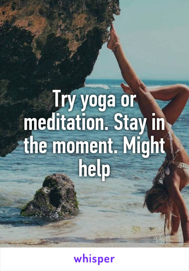 Try yoga or meditation. Stay in the moment. Might help