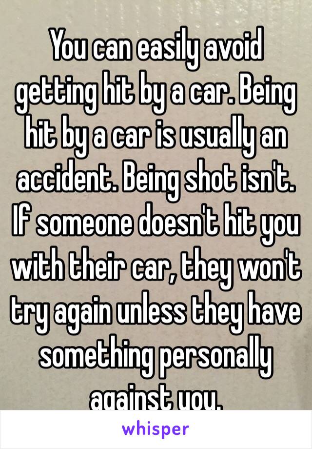 You can easily avoid getting hit by a car. Being hit by a car is usually an accident. Being shot isn't. If someone doesn't hit you with their car, they won't try again unless they have something personally against you.  