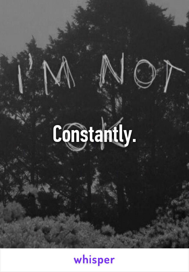 Constantly.