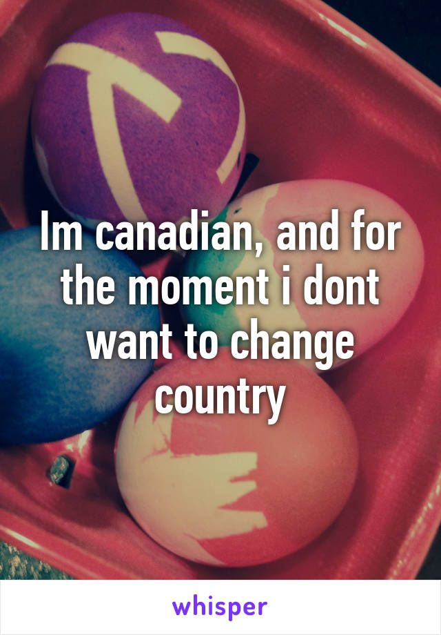 Im canadian, and for the moment i dont want to change country