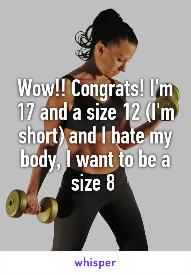 Wow!! Congrats! I'm 17 and a size 12 (I'm short) and I hate my body, I want to be a size 8 