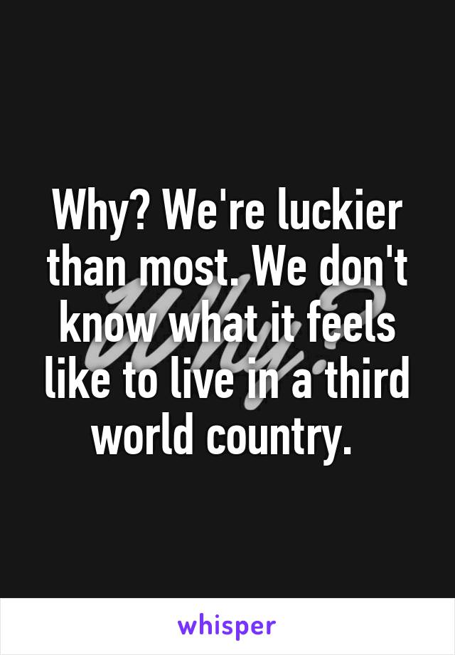 Why? We're luckier than most. We don't know what it feels like to live in a third world country. 