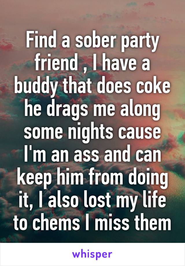 Find a sober party friend , I have a buddy that does coke he drags me along some nights cause I'm an ass and can keep him from doing it, I also lost my life to chems I miss them