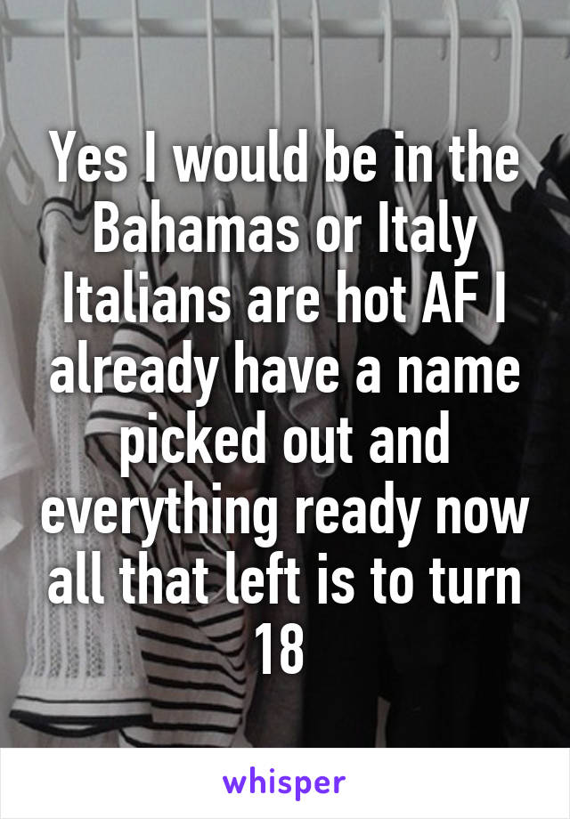 Yes I would be in the Bahamas or Italy Italians are hot AF I already have a name picked out and everything ready now all that left is to turn 18 