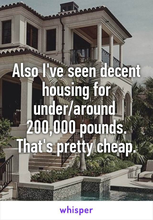 Also I've seen decent housing for under/around  200,000 pounds. That's pretty cheap.