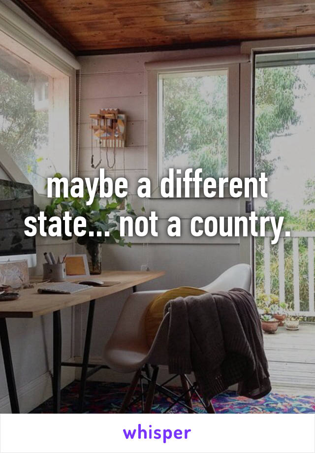 maybe a different state... not a country. 