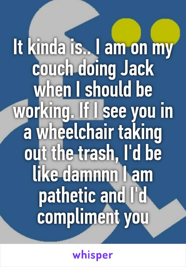 It kinda is.. I am on my couch doing Jack when I should be working. If I see you in a wheelchair taking out the trash, I'd be like damnnn I am pathetic and I'd compliment you