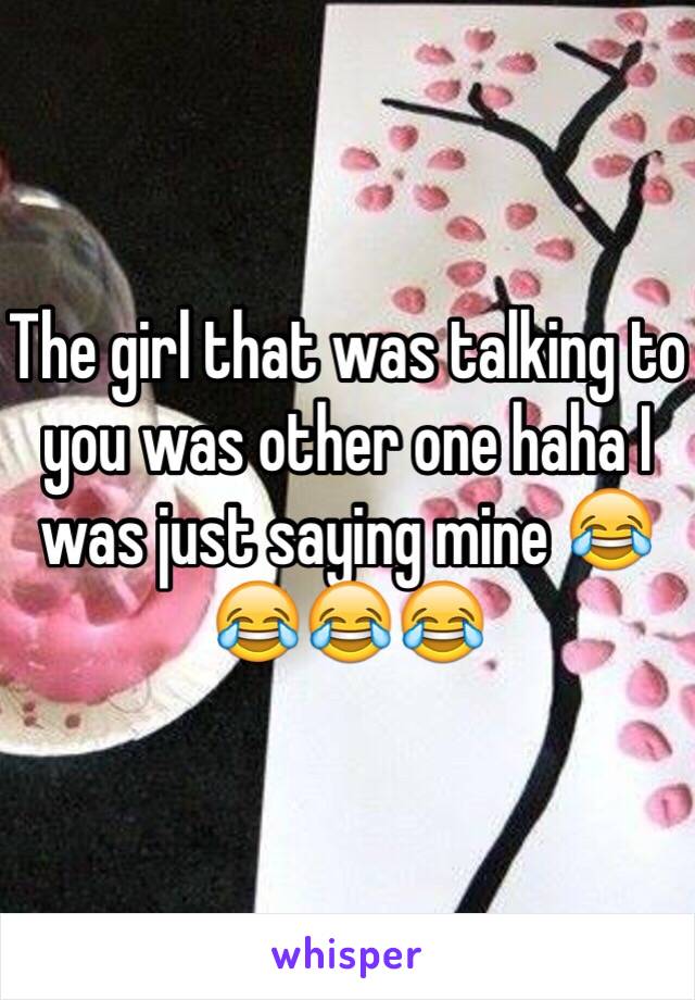 The girl that was talking to you was other one haha I was just saying mine 😂😂😂😂