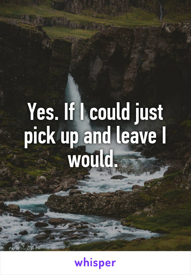 Yes. If I could just pick up and leave I would. 