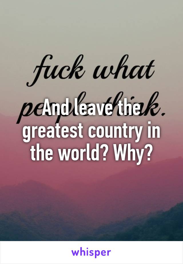 And leave the greatest country in the world? Why?