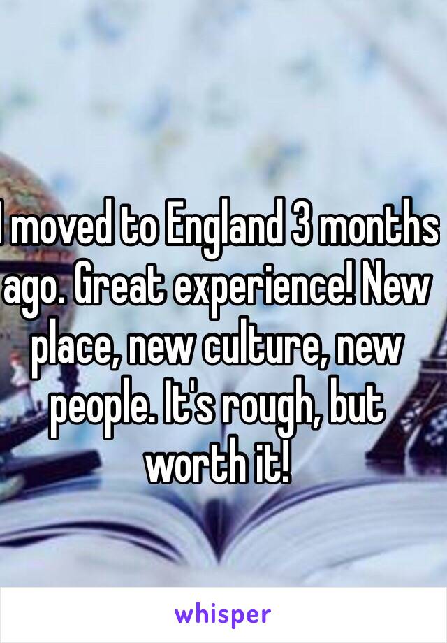 I moved to England 3 months ago. Great experience! New place, new culture, new people. It's rough, but worth it!