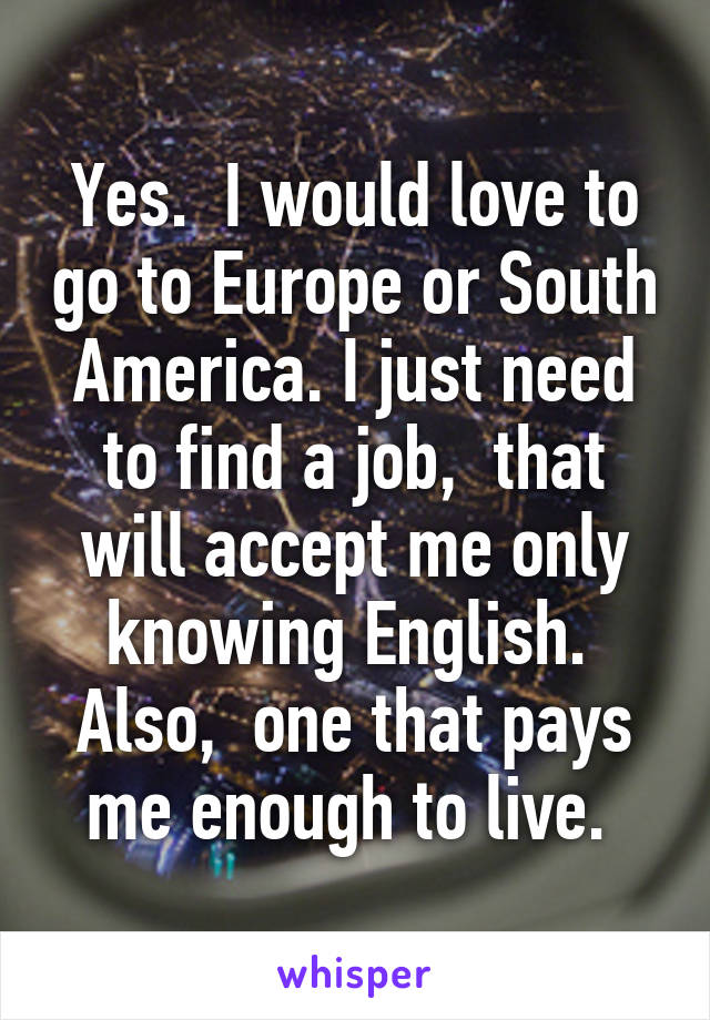 Yes.  I would love to go to Europe or South America. I just need to find a job,  that will accept me only knowing English.  Also,  one that pays me enough to live. 