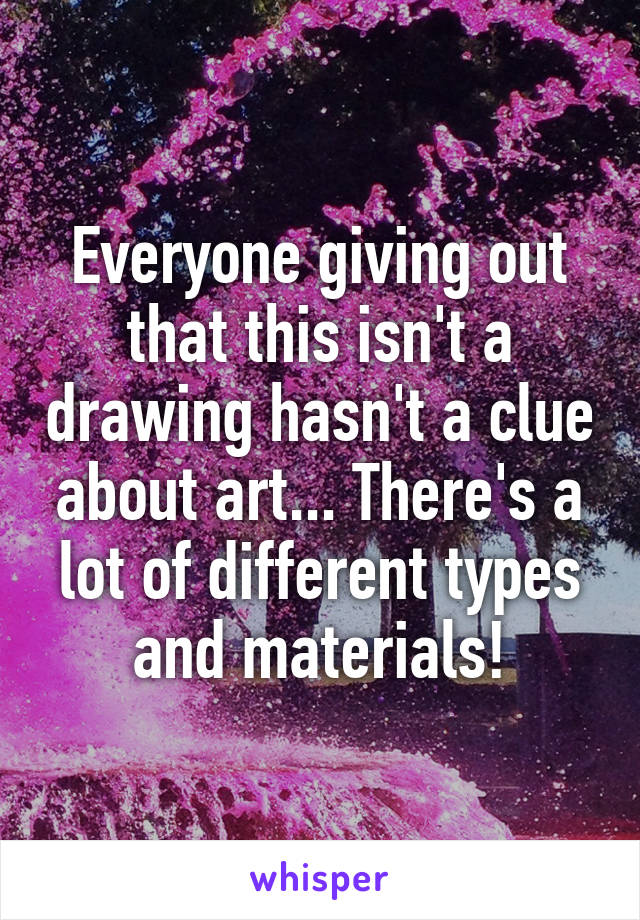 Everyone giving out that this isn't a drawing hasn't a clue about art... There's a lot of different types and materials!