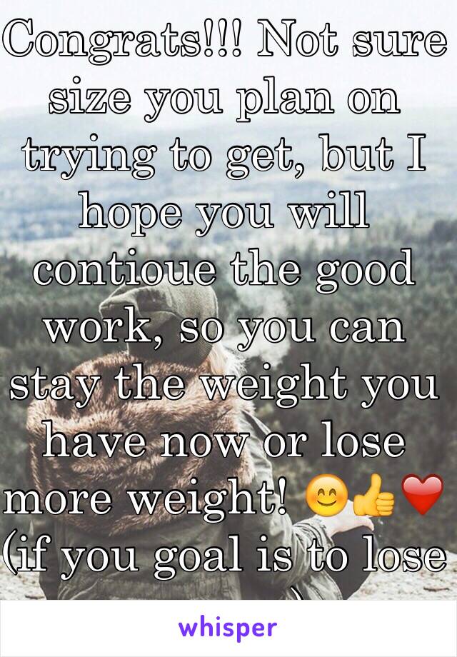 Congrats!!! Not sure size you plan on trying to get, but I hope you will contioue the good work, so you can stay the weight you have now or lose more weight! 😊👍❤️  (if you goal is to lose more...)