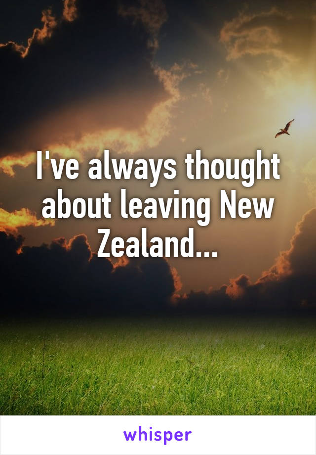 I've always thought about leaving New Zealand...
