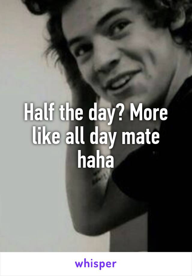 Half the day? More like all day mate haha