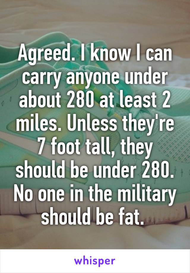 Agreed. I know I can carry anyone under about 280 at least 2 miles. Unless they're 7 foot tall, they should be under 280. No one in the military should be fat. 