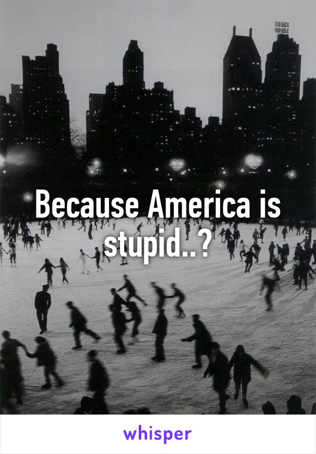 Because America is stupid..?