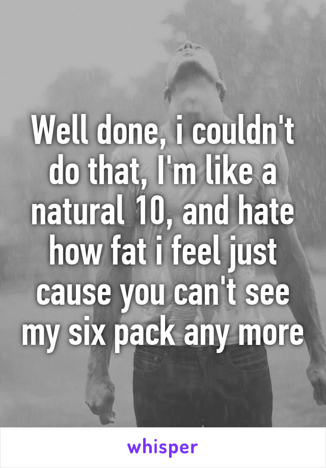 Well done, i couldn't do that, I'm like a natural 10, and hate how fat i feel just cause you can't see my six pack any more