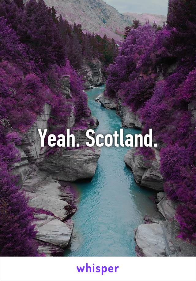 Yeah. Scotland.