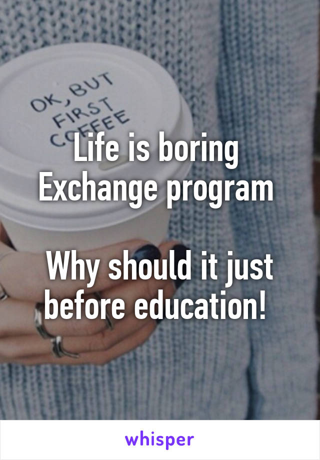 Life is boring 
Exchange program 

Why should it just before education! 